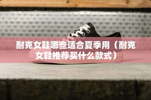 耐克女鞋哪些适合夏季用（耐克女鞋推荐买什么款式）