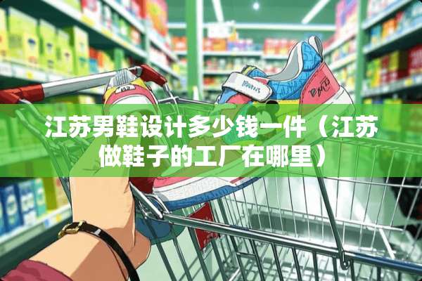 江苏男鞋设计多少钱一件（江苏做鞋子的工厂在哪里）