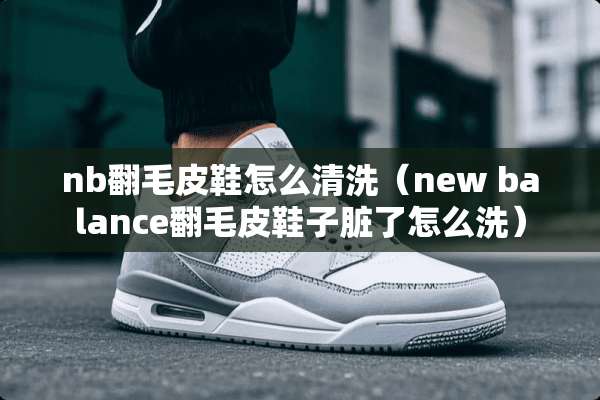 nb翻毛皮鞋怎么清洗（new balance翻毛皮鞋子脏了怎么洗）