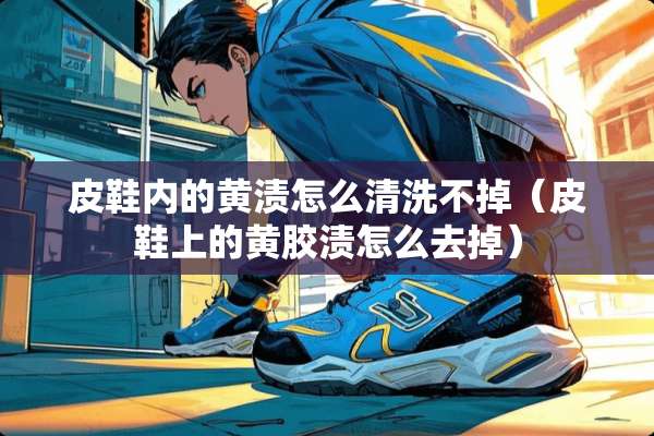 皮鞋内的黄渍怎么清洗不掉（皮鞋上的黄胶渍怎么去掉）