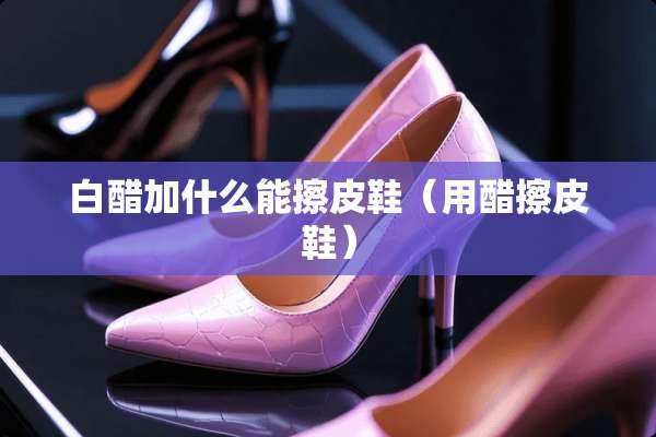 白醋加什么能擦皮鞋（用醋擦皮鞋）
