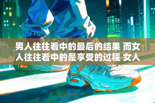 男人往往看中的最后的结果 而女人往往看中的是享受的过程 女人享受过程什么意思啊？