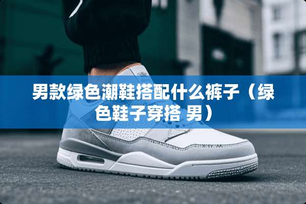 男款绿色潮鞋搭配什么裤子（绿色鞋子穿搭 男）