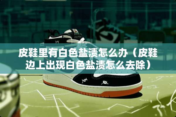 皮鞋里有白色盐渍怎么办（皮鞋边上出现白色盐渍怎么去除）