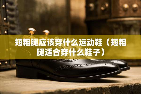 短粗腿应该穿什么运动鞋（短粗腿适合穿什么鞋子）