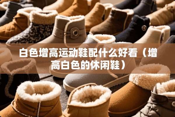 白色增高运动鞋配什么好看（增高白色的休闲鞋）