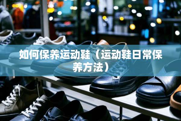 如何保养运动鞋（运动鞋日常保养方法）