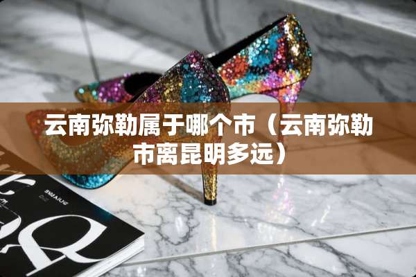 云南弥勒属于哪个市（云南弥勒市离昆明多远）