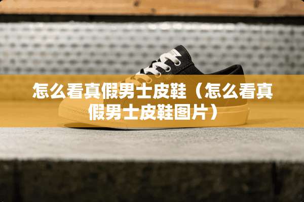 怎么看真假男士皮鞋（怎么看真假男士皮鞋图片）