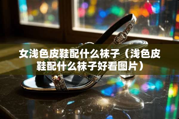 女浅色皮鞋配什么袜子（浅色皮鞋配什么袜子好看图片）