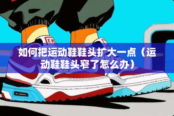 如何把运动鞋鞋头扩大一点（运动鞋鞋头窄了怎么办）