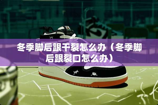 冬季脚后跟干裂怎么办（冬季脚后跟裂口怎么办）
