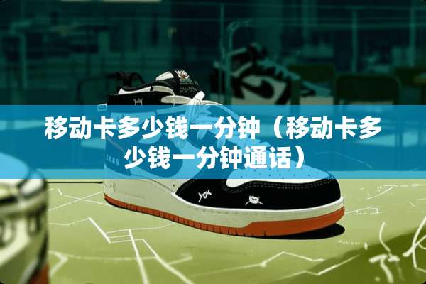 移动卡多少钱一分钟（移动卡多少钱一分钟通话）