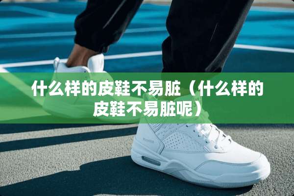 什么样的皮鞋不易脏（什么样的皮鞋不易脏呢）
