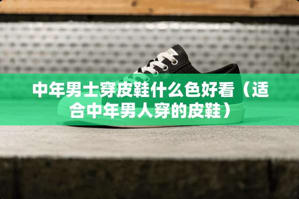 中年男士穿皮鞋什么色好看（适合中年男人穿的皮鞋）