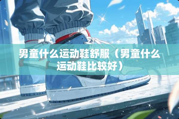 男童什么运动鞋舒服（男童什么运动鞋比较好）
