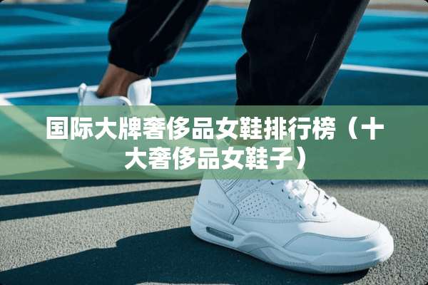国际大牌奢侈品女鞋排行榜（十大奢侈品女鞋子）