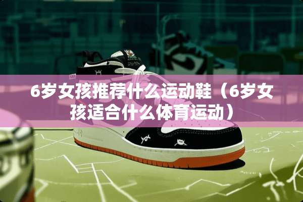 6岁女孩推荐什么运动鞋（6岁女孩适合什么体育运动）