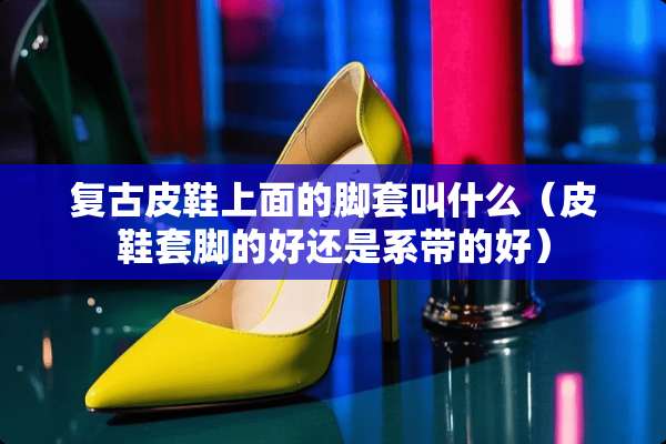 复古皮鞋上面的脚套叫什么（皮鞋套脚的好还是系带的好）