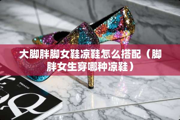 大脚胖脚女鞋凉鞋怎么搭配（脚胖女生穿哪种凉鞋）