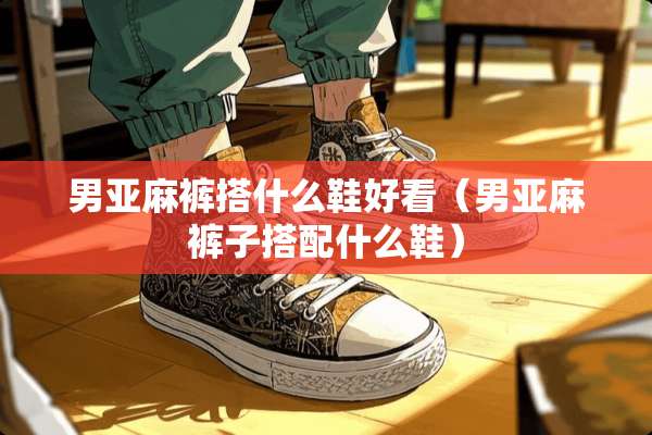 男亚麻裤搭什么鞋好看（男亚麻裤子搭配什么鞋）