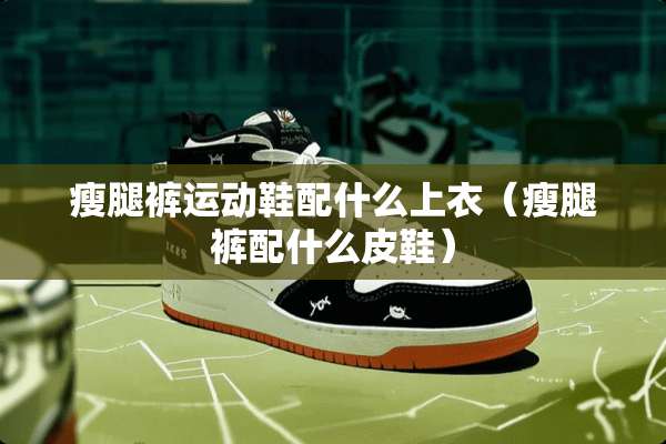 瘦腿裤运动鞋配什么上衣（瘦腿裤配什么皮鞋）