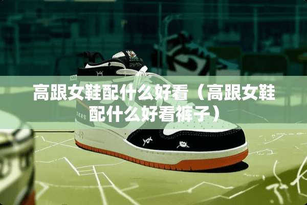 高跟女鞋配什么好看（高跟女鞋配什么好看裤子）