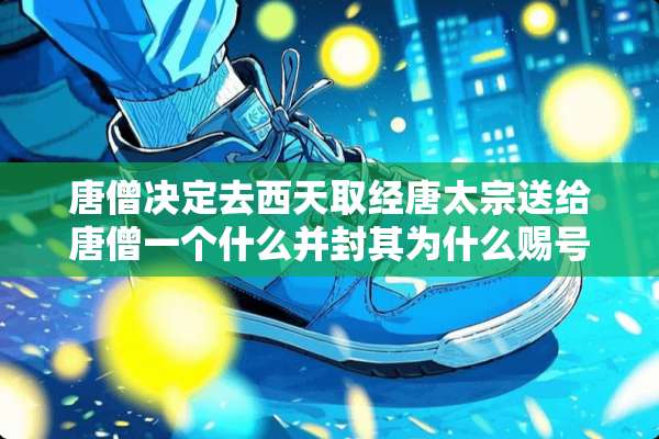 唐僧决定去西天取经唐太宗送给唐僧一个什么并封其为什么赐号为什么？