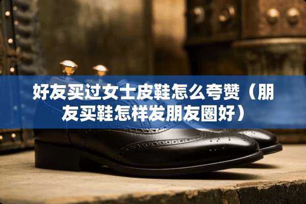 好友买过女士皮鞋怎么夸赞（朋友买鞋怎样发朋友圈好）