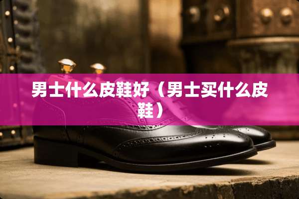 男士什么皮鞋好（男士买什么皮鞋）