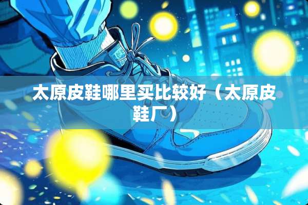 太原皮鞋哪里买比较好（太原皮鞋厂）