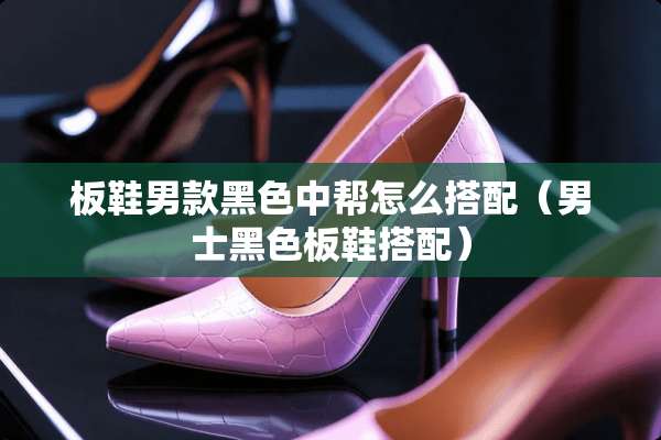 板鞋男款黑色中帮怎么搭配（男士黑色板鞋搭配）