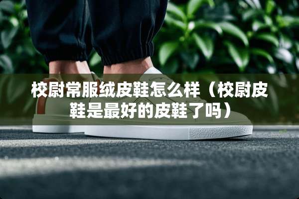 校尉常服绒皮鞋怎么样（校尉皮鞋是最好的皮鞋了吗）