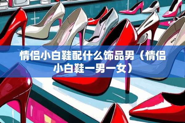 情侣小白鞋配什么饰品男（情侣小白鞋一男一女）