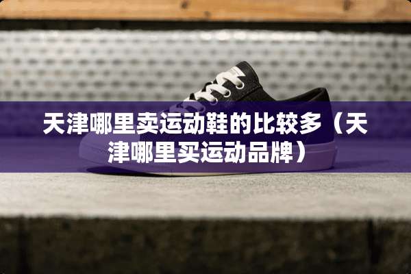 天津哪里卖运动鞋的比较多（天津哪里买运动品牌）