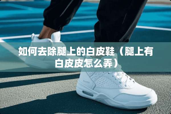 如何去除腿上的白皮鞋（腿上有白皮皮怎么弄）