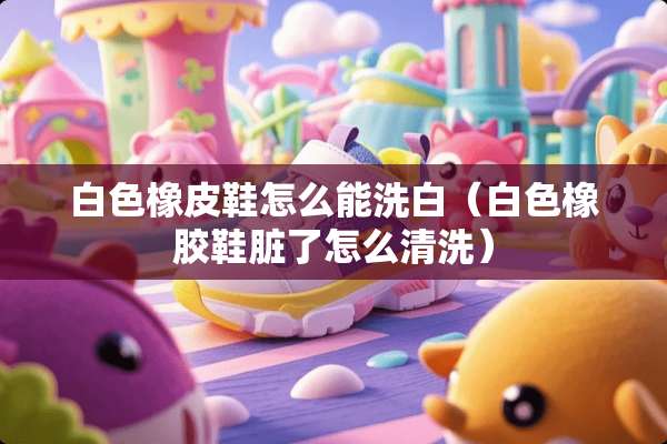 白色橡皮鞋怎么能洗白（白色橡胶鞋脏了怎么清洗）