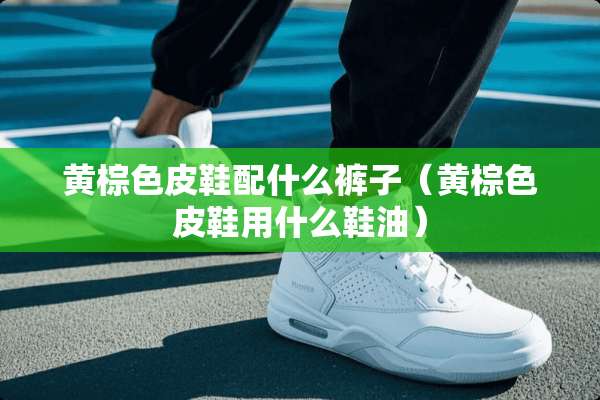 黄棕色皮鞋配什么裤子（黄棕色皮鞋用什么鞋油）