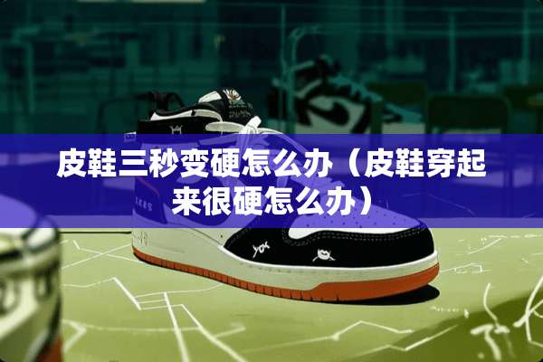 皮鞋三秒变硬怎么办（皮鞋穿起来很硬怎么办）