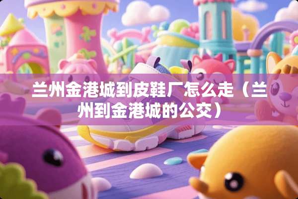 兰州金港城到皮鞋厂怎么走（兰州到金港城的公交）