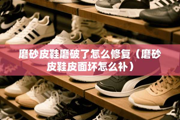 磨砂皮鞋磨破了怎么修复（磨砂皮鞋皮面坏怎么补）