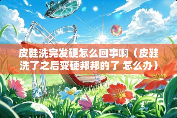 皮鞋洗完发硬怎么回事啊（皮鞋洗了之后变硬邦邦的了 怎么办）