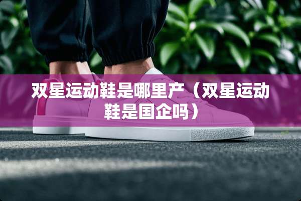 双星运动鞋是哪里产（双星运动鞋是国企吗）