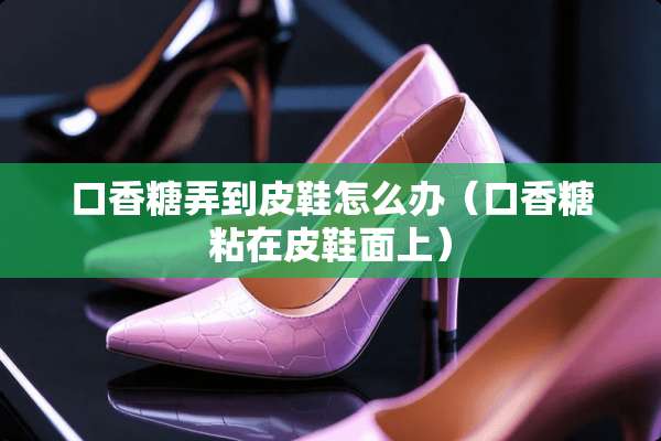 口香糖弄到皮鞋怎么办（口香糖粘在皮鞋面上）
