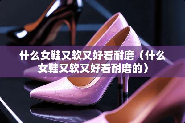 什么女鞋又软又好看耐磨（什么女鞋又软又好看耐磨的）