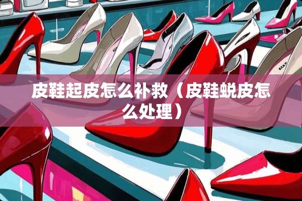 皮鞋起皮怎么补救（皮鞋蜕皮怎么处理）
