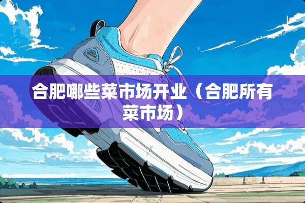 合肥哪些菜市场开业（合肥所有菜市场）
