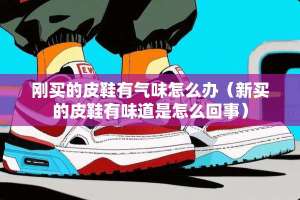 刚买的皮鞋有气味怎么办（新买的皮鞋有味道是怎么回事）