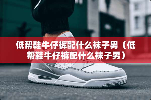 低帮鞋牛仔裤配什么袜子男（低帮鞋牛仔裤配什么袜子男）