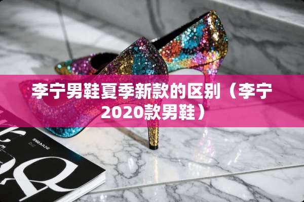 李宁男鞋夏季新款的区别（李宁2020款男鞋）
